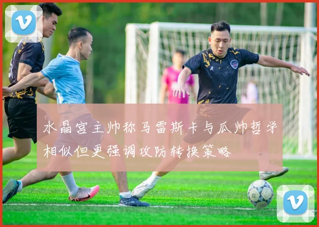 水晶宫主帅称马雷斯卡与瓜帅哲学相似但更强调攻防转换策略