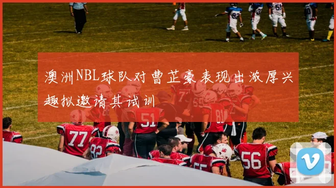 澳洲NBL球队对曹芷豪表现出浓厚兴趣拟邀请其试训