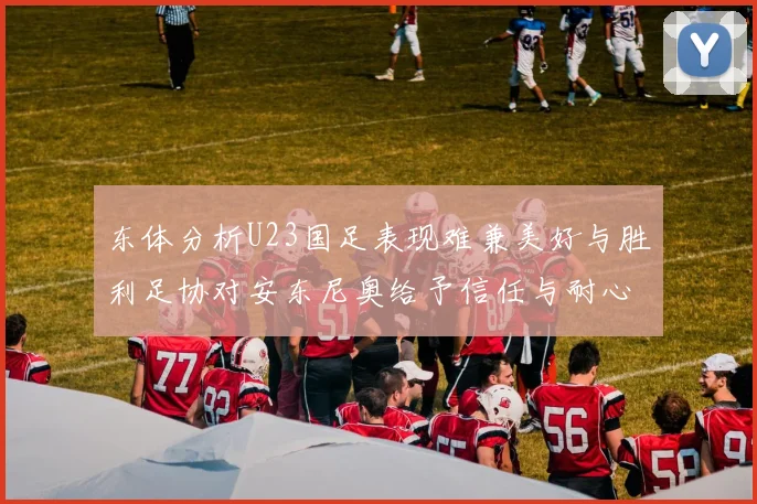 东体分析U23国足表现难兼美好与胜利足协对安东尼奥给予信任与耐心