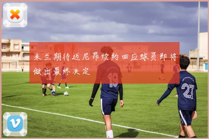 米兰期待迈尼昂续约回应球员即将做出最终决定