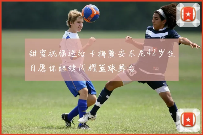 甜蜜祝福送给卡梅隆安东尼42岁生日愿你继续闪耀篮球舞台
