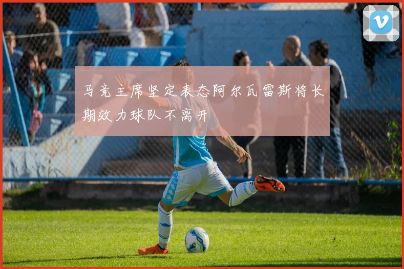 马竞主席坚定表态阿尔瓦雷斯将长期效力球队不离开