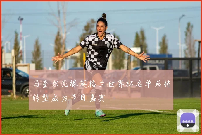 马奎尔无缘英格兰世界杯名单或将转型成为节目嘉宾